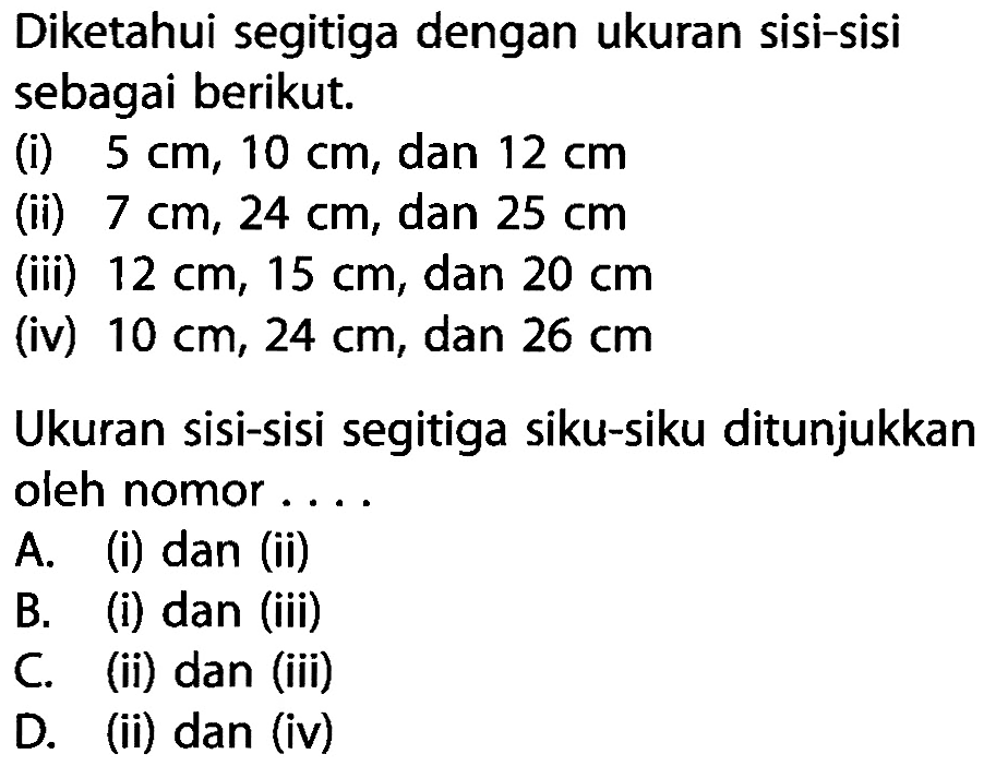 Diketahui segitiga dengan ukuran sisi-sisi sebagai berikut.(i) 5 cm, 10 cm, dan 12 cm (ii) 7 cm, 24 cm, dan 25 cm (iii) 12 cm, 15 cm, dan 20 cm (iv) 10 cm, 24 cm, dan 26 cmUkuran sisi-sisi segitiga siku-siku ditunjukkan oleh nomor . . . .A. (i) dan (ii)B. (i) dan (iii)C. (ii) dan (iii)D. (ii) dan (iv)