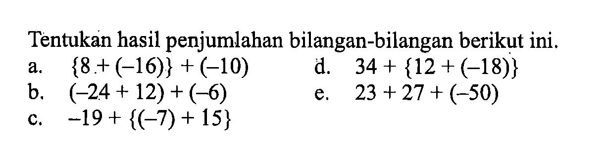 Tentukan hasil penjumlahan bilangan-bilangan berikut ini. a. {8 + (-16)} + (-10) d. 34 + {12 + (-18)} b. (-24 + 12) + (-6) e. 23 + 27 + (-50) c. -19 + {(-7) + 15}