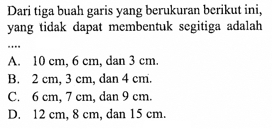 Dari tiga buah garis yang berukuran berikut ini, yang tidak dapat membentuk segitiga adalahA. 10 cm, 6 cm, dan 3 cm.B. 2 cm, 3 cm, dan 4 cm.C. 6 cm, 7 cm, dan 9 cm.D. 12 cm, 8 cm, dan 15 cm.
