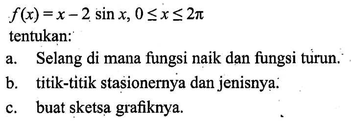 f(x) = x - 2 sin x, 0<=x<=2pi tentukan: a. Selang di mana fungsi naik dan fungsi turun. b. titik-titik stasionernya dan jenisnya. c. buat sketsa grafiknya.