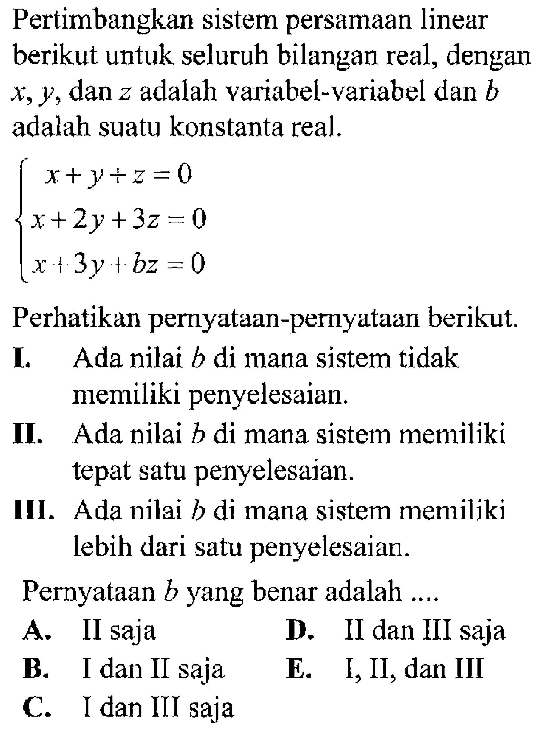 Pertimbangkan sistem persamaan linear berikut untuk seluruh bilangan real, dengan x, y, dan z adalah variabel-variabel dan b adalah suatu konstanta real. x+y+z=0 x+2y+3z=0 x+3y+bz=0 Perhatikan pernyataan-peryataan berikut. I. Ada nilai b di mana sistem tidak memiliki penyelesaian. II. Ada nilai b di mana sistem memiliki tepat satu penyelesaian. III. Ada nilai b di mana sistem memiliki lebih dari satu penyelesaian. Pernyataan b yang benar adalah....