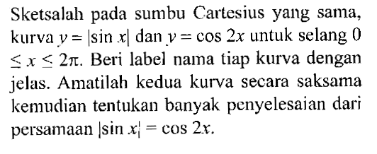 Sketsalah pada sumbu Cartesius yang sama, kurva y=|sin x| dan y=cos 2x untuk selang 0<=x<=2 pi. Beri label nama tiap kurva dengan jelas. Amatilah kedua kurva secara saksama kemudian tentukan banyak penyelesaian dari persamaan |sin x|=cos 2x. 