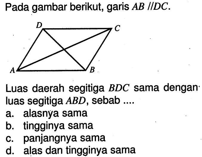 Pada gambar berikut, garis AB//DC. D C A B Luas daerah segitiga BDC sama dengan luas segitiga ABD, sebab.... a. alasnya sama b. tingginya sama c. panjangnya sama d. alas dan tingginya sama