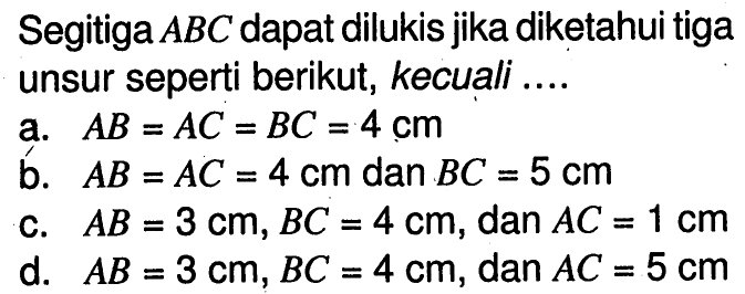 Segitiga ABC dapat dilukis jika diketahui tiga unsur seperti berikut, kecuali ....a. AB=AC=BC=4 cm b. AB=AC=4 cm dan BC=5 cm c. AB=3 cm, BC=4 cm, dan AC=1 cm d. AB=3 cm, BC=4 cm, dan AC=5 cm 