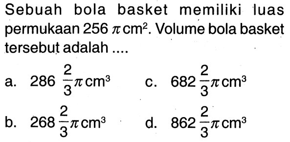 Sebuah bola basket memiliki luas permukaan 256 pi cm^2. Volume bola basket tersebut adalah .... a. 286 2/3 pi cm^3 C. 682 2/3 pi cm^3 b. 268 2/3 pi cm^3 d. 862 2/3 pi cm^3