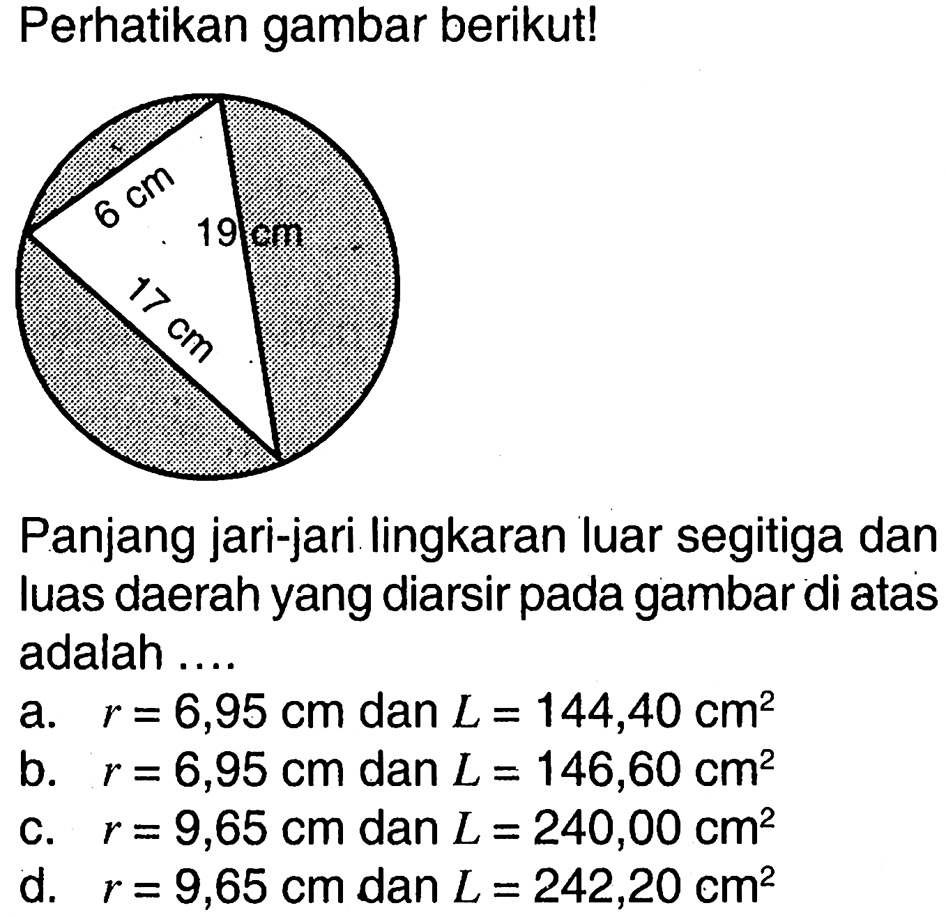 Perhatikan gambar berikut! 6 cm 19 cm 17 cm Panjang jari-jari lingkaran luar segitiga dan luas daerah yang diarsir pada gambar di atas adalah .... a. r=6,95 cm dan L=144,40 cm^2 b. r=6,95 cm dan L=146,60 cm^2 c. r=9,65 cm dan L=240,00 cm^2 d. r=9,65 cm dan L=242,20 cm^2