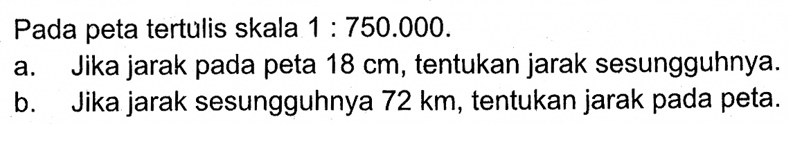 Pada peta tertulis skala  1: 750.000 .a. Jika jarak pada peta  18 cm , tentukan jarak sesungguhnya.b. Jika jarak sesungguhnya  72 km , tentukan jarak pada peta.