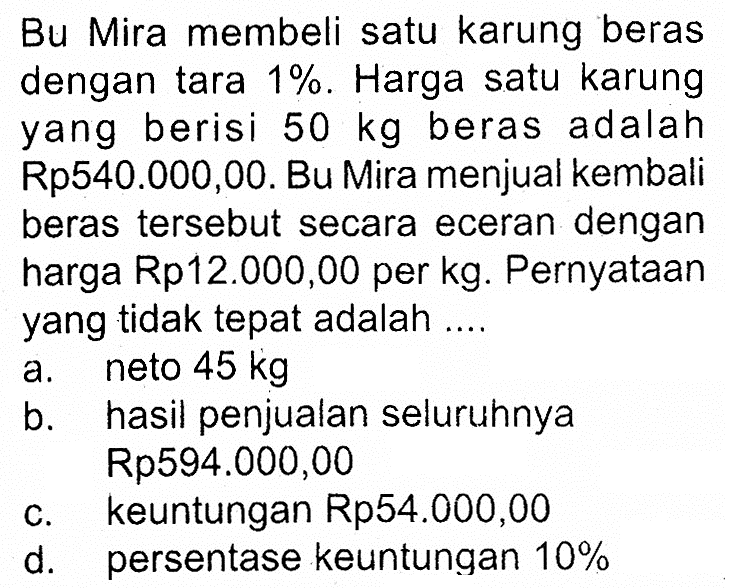 Bu Mira membeli satu karung beras dengan tara 1%. Harga satu karung yang berisi 50 kg beras adalah Rp540.000,00. Bu Mira menjual kembali beras tersebut secara eceran dengan harga Rp12.000,00 per kg. Pernyataan yang tidak tepat adalah ....