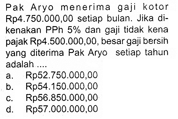 Pak Aryo menerima gaji kotar Rp4.750.000,00 setiap bulan. Jika dikenakan PPh  5%  dan gaji tidak kena pajak Rp4.500.000,00, besar gaji bersih yang diterima Pak Aryo setiap tahun adalah ....