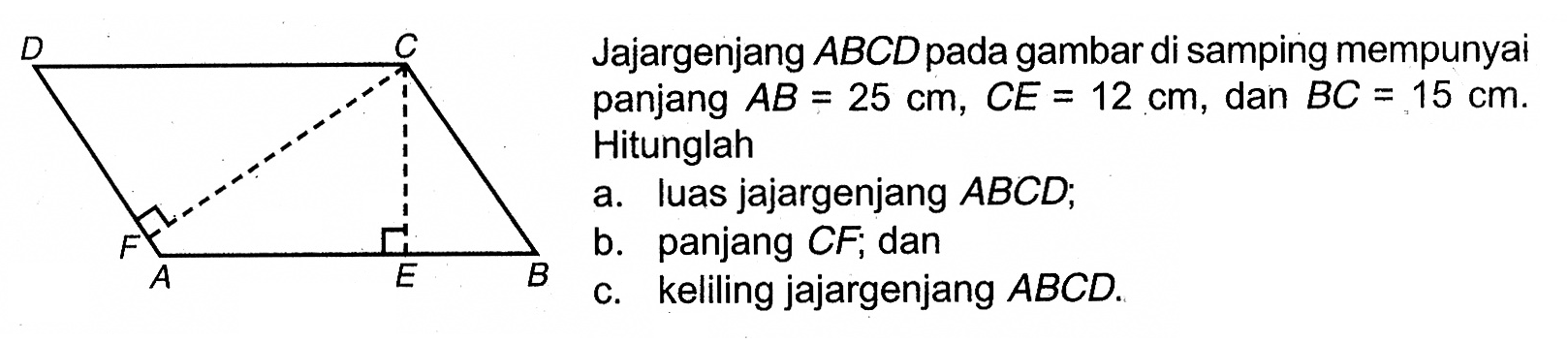 Jajargenjang  ABCD  pada gambar di samping mempunyai panjang  AB=25 cm, CE=12 cm, dan BC=15 cm. Hitunglah
a. luas jajargenjang  ABCD ;
b. panjang  CF; dan
c. keliling jajargenjang  ABCD.