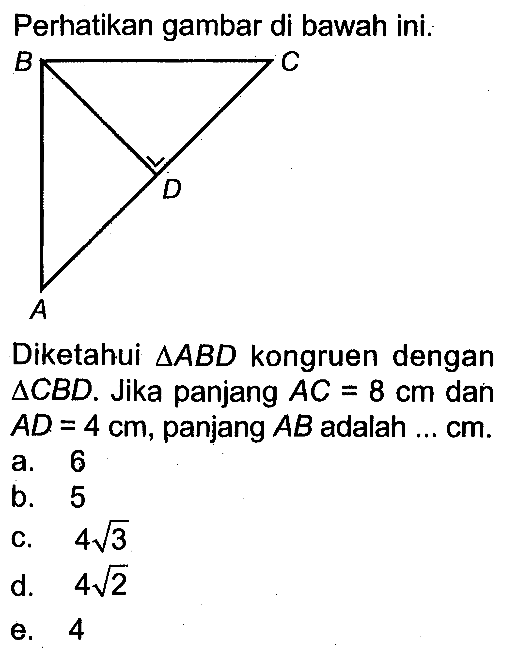 Perhatikan gambar di bawah ini.A B D CDiketahui segitiga ABD kongruen dengan segitiga CBD. Jika panjang AC=8 cm dan AD=4 cm, panjang AB adalah ... cm