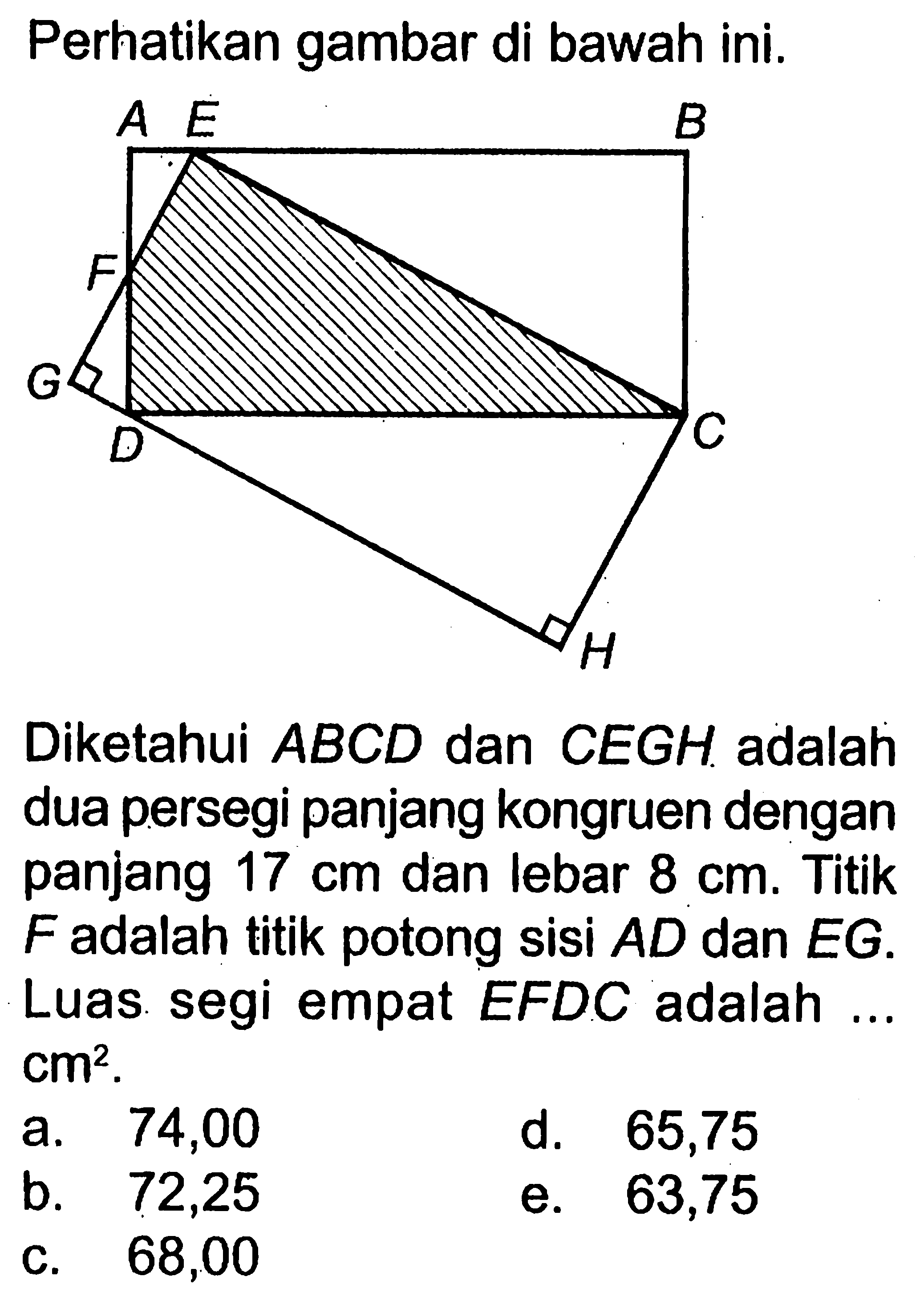 Perhatikan gambar di bawah ini.Diketahui  ABCD  dan  CEGH  adalah dua persegi panjang kongruen dengan panjang  17 cm  dan lebar  8 cm . Titik  F  adalah titik potong sisi  AD  dan  EG  Luas segi empat  EFDC  adalah ...  cm^2 