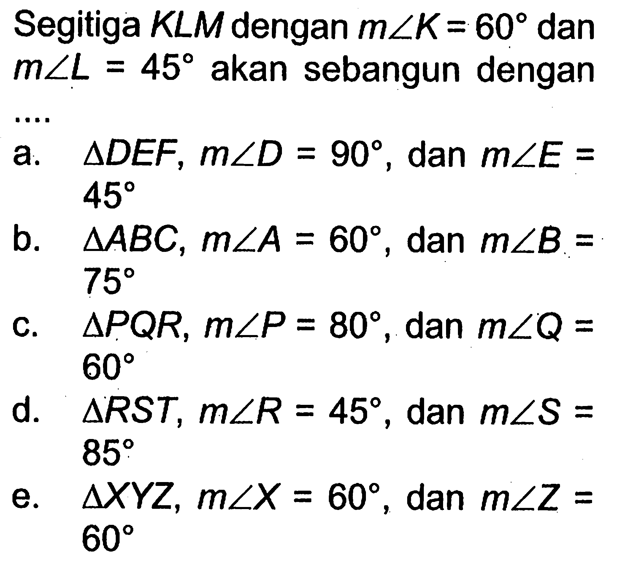 Segitiga KLM dengan m sudut K=60 dan m sudut L=45 akan sebangun dengan...  a. segitiga DEF, m sudut D=90, dan m sudut E=45  b. segitiga ABC, m sudut A=60, dan m sudut B=75 c. segitiga PQR, m sudut P=80, dan m sudut Q=60 d. segitiga RST, m sudut R=45, dan m sudut S=85 e. segitiga XYZ, m sudut X=60, dan m sudut Z=60 