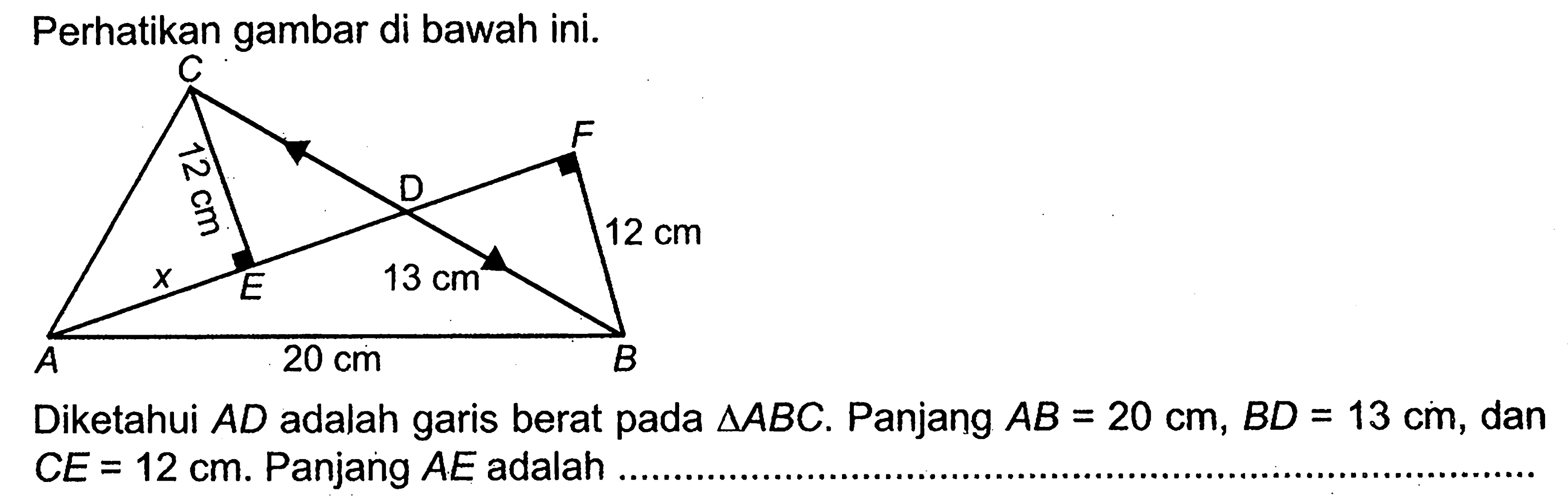 Perhatikan gambar di bawah ini. C F 12 cm D 12 cm E 13 cm A 20 cm BDiketahui  AD  adalah garis berat pada  segitiga ABC . Panjang  AB=20 cm, BD=13 cm , dan  CE=12 cm .  Panjang  AE  adalah
