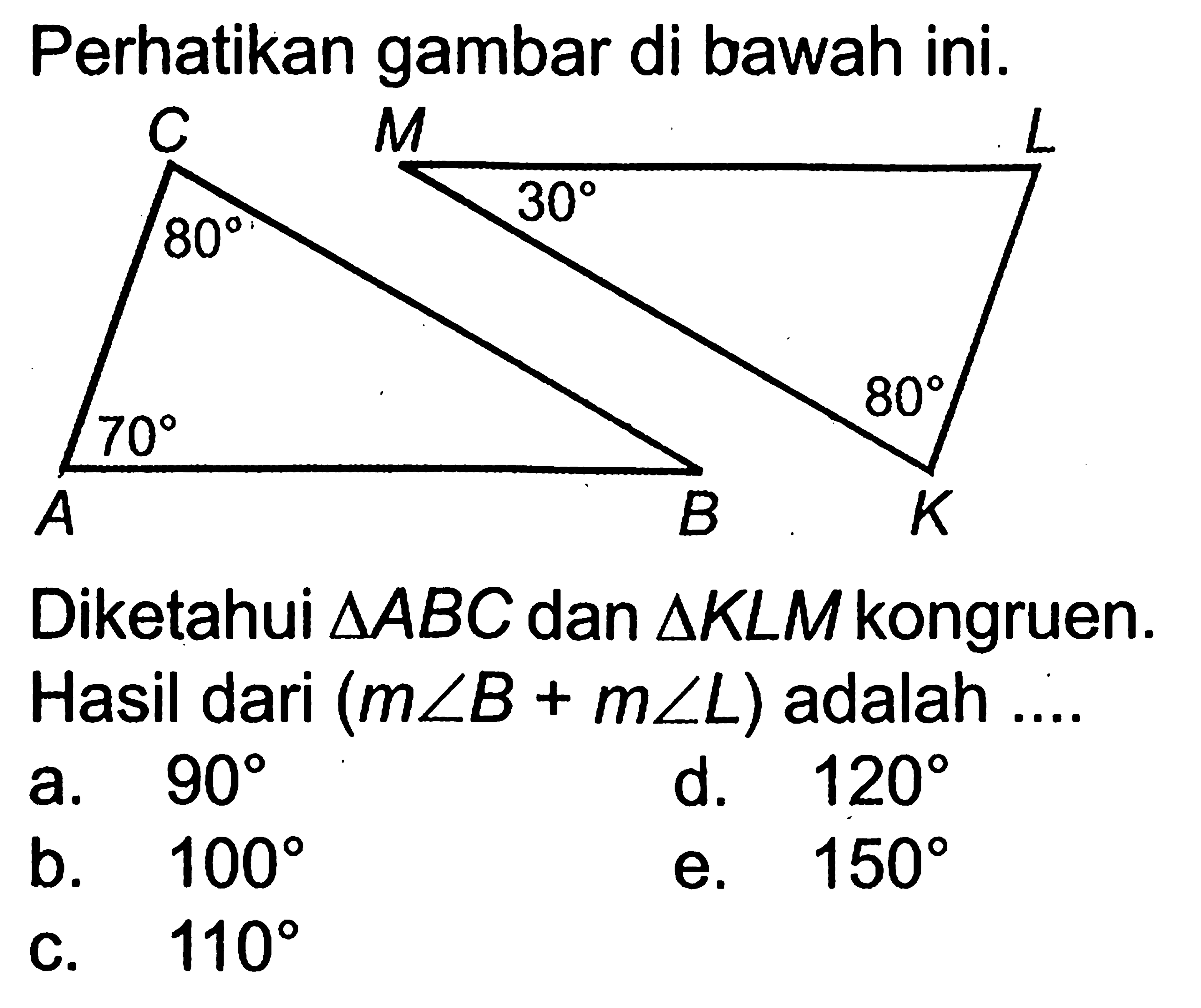 Perhatikan gambar di bawah ini. C M L 80 30 70 80 A B KDiketahui  segitiga ABC dan segitiga KLM kongruen. Hasil dari (m sudut B+m sudut L) adalah ....