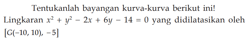 Tentukanlah bayangan-bayangan kurva-kurva berikut ini! Lingkaran x^2+y^2-2x+6y-14=0 yang didilatasikan oleh [G(-10,10), -5]