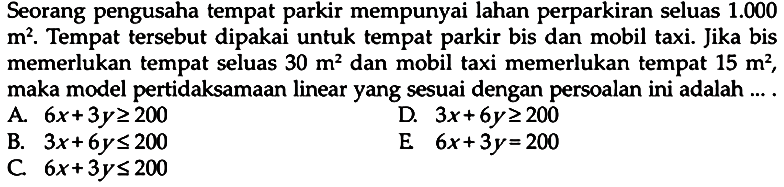 Seorang pengusaha tempat parkir mempunyai lahan perparkiran seluas 1.000 m^2. Tempat tersebut dipakai untuk tempat parkir bis dan mobil taxi. Jika bis memerlukan tempat seluas 30 m^2 dan mobil taxi memerlukan tempat 15 m^2, maka model pertidaksamaan linear yang sesuai dengan persoalan ini adalah ... A. 6x+3y>=200 D. 3x+6y>=200 E. 6x+3y=200 B. 3x+6y<=200 C. 6x+3y<=200