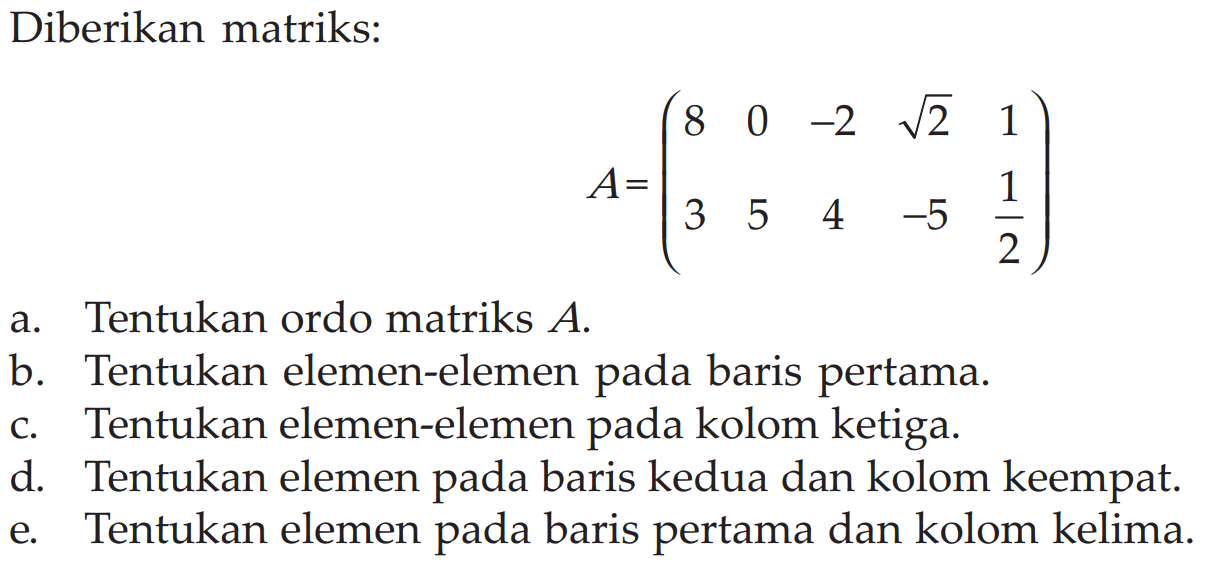 Diberikan matriks: A = ( 8 0 -2 akar(2) 1 3 5 4 -5 1/2) a. Tentukan ordo matriks A. b. Tentukan elemen-elemen pada baris pertama. c. Tentukan elemen-elemen pada kolom ketiga. d. Tentukan elemen pada baris kedua dan kolom keempat. e. Tentukan elemen pada baris pertama dan kolom kelima.
