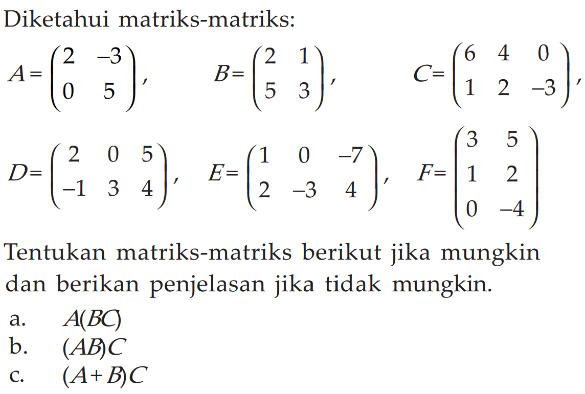 Diketahui matriks-matriks: A=(2 -3 0 5), B=(2 1 5 3), C=(6 4 0 1 2 -3), D=(2 0 5 -1 3 4), E=(1 0 -7 2 -3 4), F=(3 5 1 2 0 -4) Tentukan matriks-matriks berikut jika mungkin dan berikan penjelasan jika tidak mungkin. a. A(BC) b. (AB)C c. (A+B)C