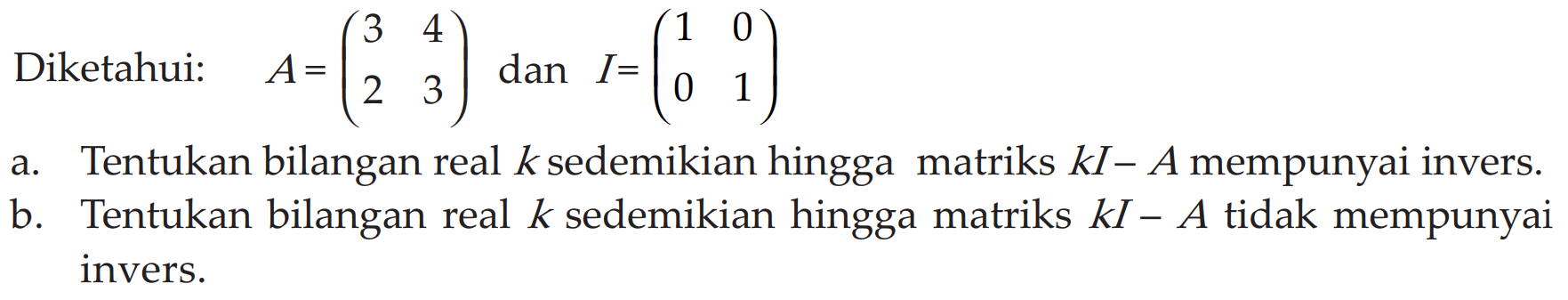 Diketahui: A= (3 4 2 3) dan I= (1 0 0 1) a. Tentukan bilangan real k sedemikian hingga matriks kI-A mempunyai invers. b. Tentukan bilangan real k sedemikian hingga matriks kI-A tidak mempunyai invers.