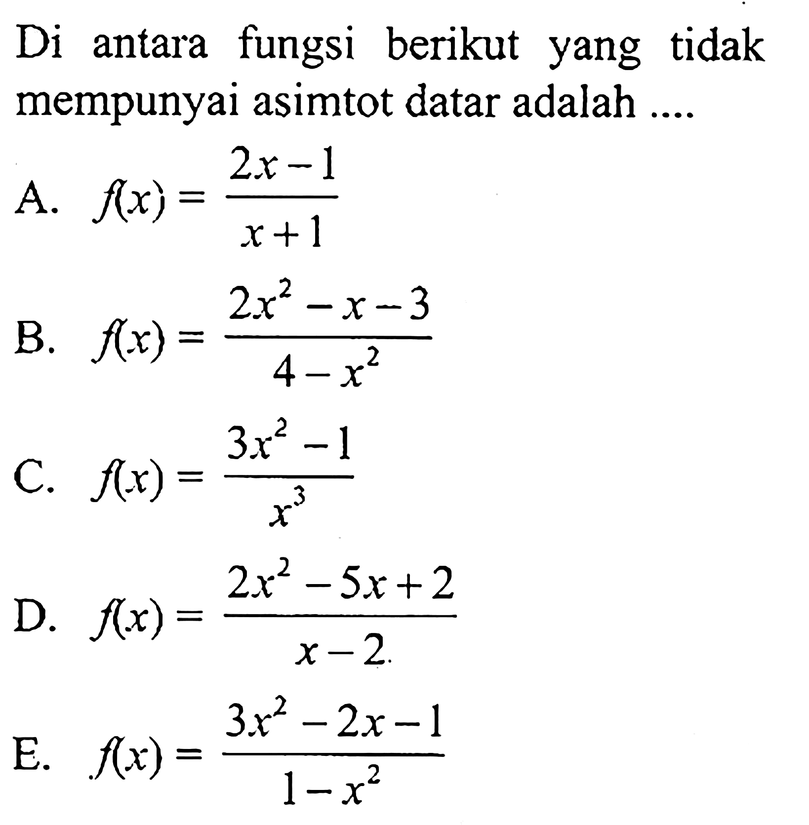 Di antara fungsi berikut yang tidak mempunyai asimtot datar adalah A. f(x) = (2x - 1)/(x + 1) B. f(x) = (2x^2 - x - 3)/(4 - x^2) C. f(x) = (3x^2 -1)/x^3 D. f(x) = (2x^2 - 5x + 2)/(x - 2) E. f(x) = (3x^2 - 2x - 1)/(1 - x^2)