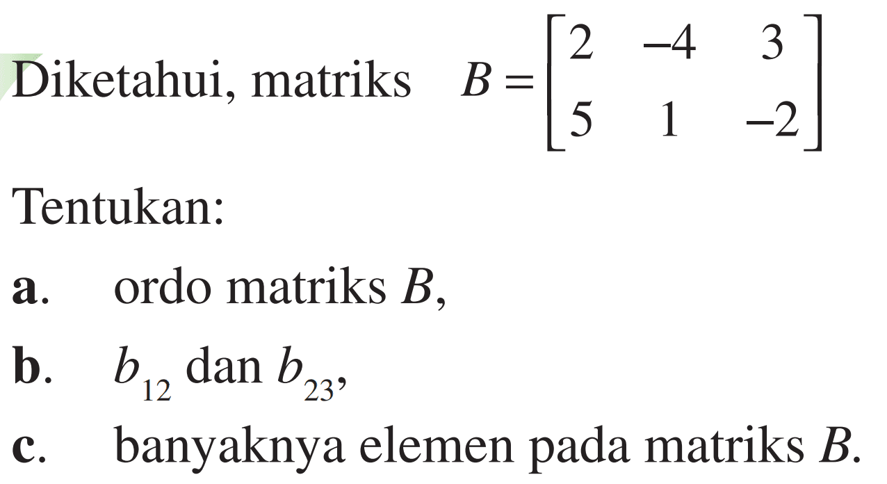 Diketahui, matriks B=[2 -4 3 5 1 -2] Tentukan: a. ordo matriks B, b. b12 dan b23, c. banyaknya elemen pada matriks B.