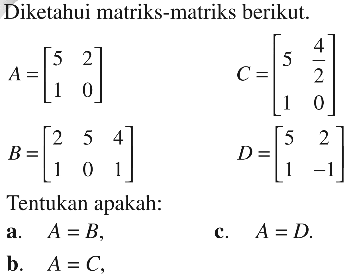 Diketahui matriks-matriks berikut. A= [5 2 1 0] B=[2 5 4 1 0 1] C=[5 4/2 1 0] D=[5 2 1 -1] Tentukan apakah: A=B, b. A=C, c. A=D.