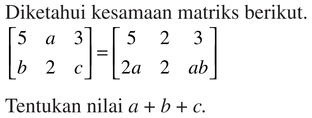 Diketahui kesamaan matriks berikut. [5 a 3 b 2 c]=[5 2 3 2a 2 ab] Tentukan nilai a+b+c.