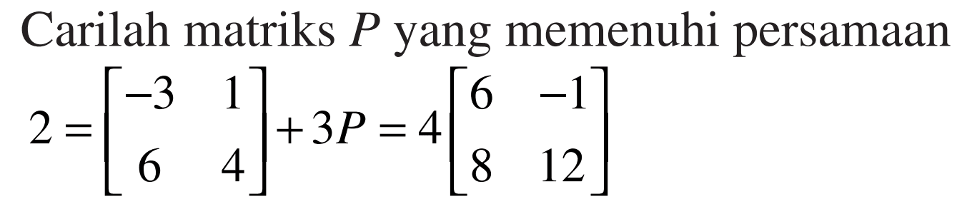Carilah matriks P yang memenuhi persamaan 2=[-3 1 6 4]+3P=4{6 -1 8 12]