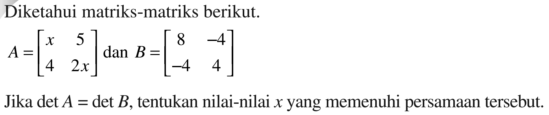 Diketahui matriks-matriks berikut. A=[x 5 4 2x] dan B=[8 -4 -4 4] Jika det A=det B, tentukan nilai-nilai x yang memenuhi persamaan tersebut.