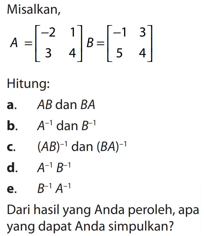 Misalkan, A=[-2 1 3 4] B=[-1 3 5 4] Hitung: a. AB dan BA b. A^-1 dan B^-1 c. (AB)^-1 dan (BA)^-1 d. A^-1 B^-1 e. B^-1 A^-1 Dari hasil yang Anda peroleh, apa yang dapat Anda simpulkan?