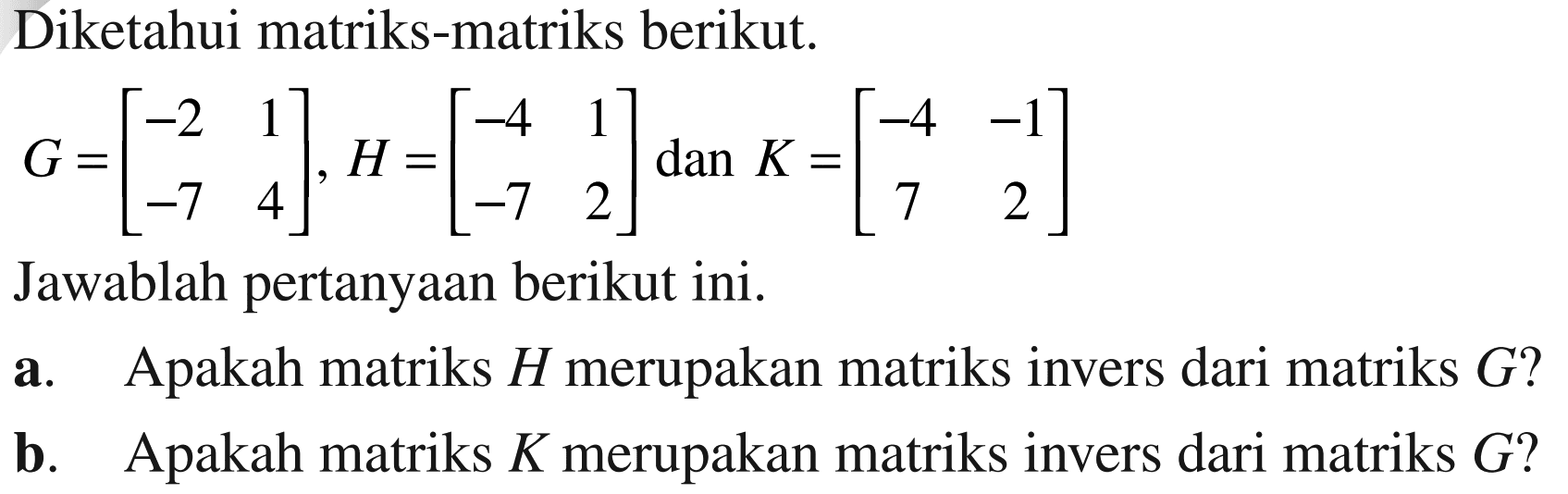 Diketahui matriks-matriks berikut. G=[-2 1 -7 4], H=[-4 1 -7 2] dan K=[-4 -1 7 2] Jawablah pertanyaan berikut ini. a. Apakah matriks H merupakan matriks invers dari matriks G? b. Apakah matriks K merupakan matriks invers dari G?