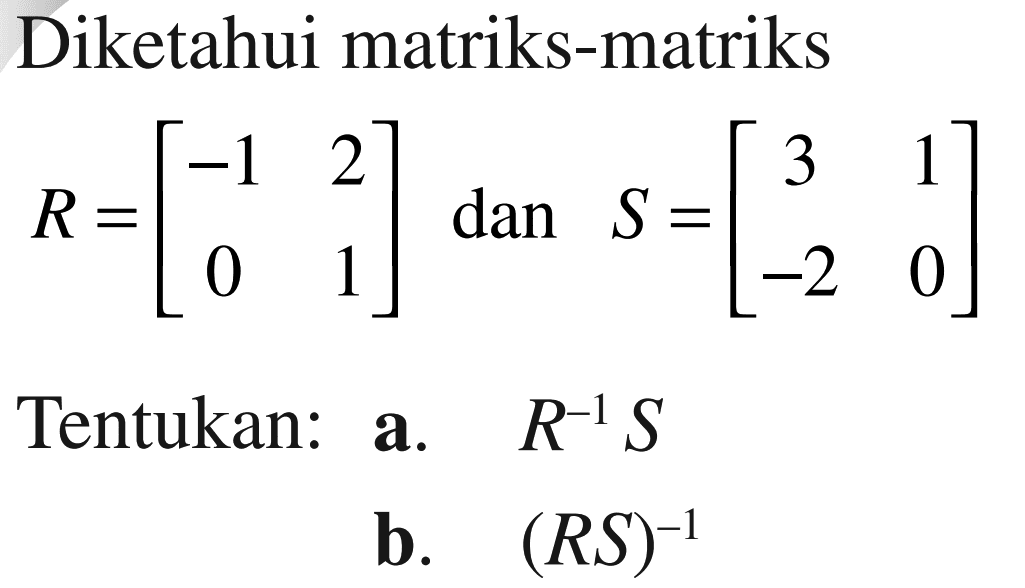 Diketahui matriks-matriks R=[-1 2 0 1] dan S=[ 3 1 -2 0] Tentukan: a. R^-1 S b. (RS)^-1