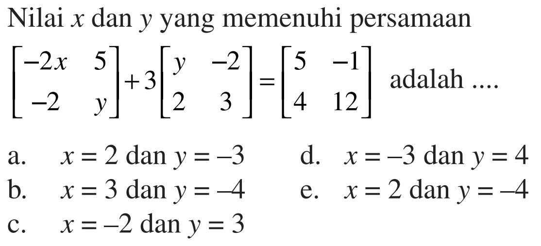 Nilai x dan y yang memenuhi persamaan [-2x 5 -2 y]+3[y -2 2 3]=[5 -1 4 12] adalah a. x=2 dan y=-3 d. x=-3 dan y=4 b. x=3 dan y=-4 e. x=2 dan y=-4 e. x=-2 dan y=3