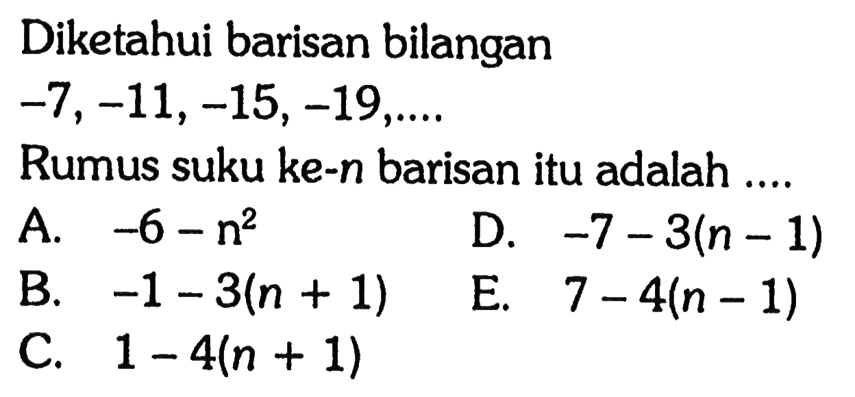 Diketahui barisan bilangan 
 -7,-11,-15,-19 , ... 
 Rumus suku ke-n barisan itu adalah 
 A. -6 - n^2 
 B. -1 - 3(n + 1) 
 C. 1 - 4(n + 1)
 D. -7 - 3(n - 1) 
 E. 7 - 4(n - 1)