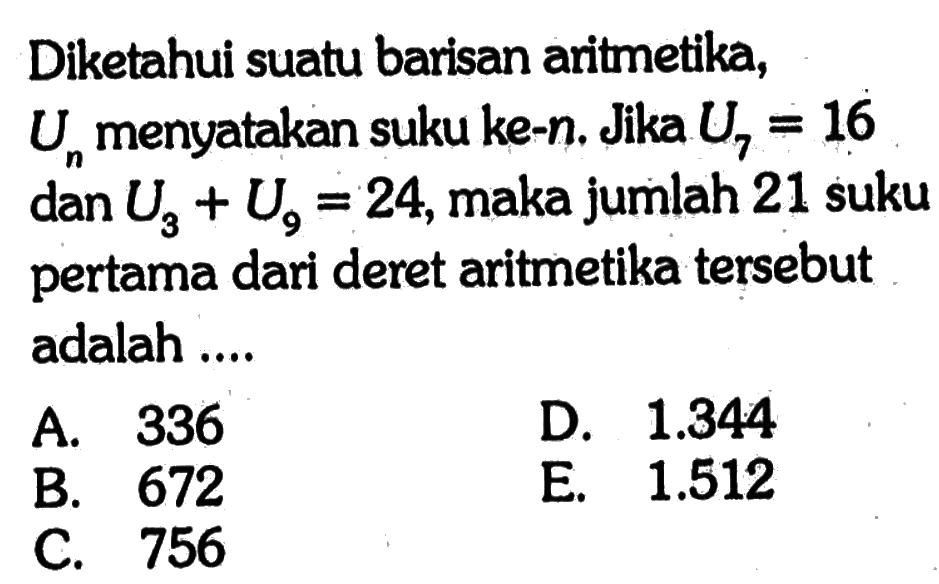 Diketahui suatu barisan aritmetika, Un menyatakan suku ke-n. Jika U7=16 dan U3+U9=24, maka jumlah 21 suku pertama dari deret aritmetika tersebut adalah ....