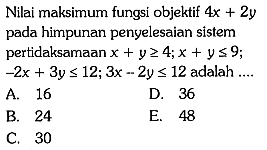 Nilai maksimum fungsi objektif 4x+2y pada himpunan penyelesaian sistem pertidaksamaan x+y>=4; x+y<=9; -2x+3y<=12; 3x-2y<=12 adalah....