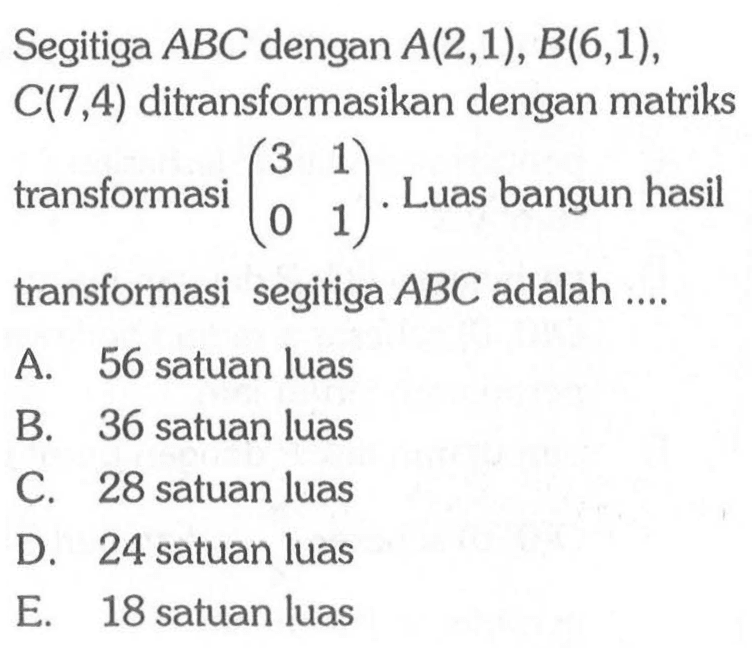 Segitiga ABC dengan A(2,1), B(6,1), C(7,4) ditransformasikan dengan matriks transformasi (3 1 0 1). Luas bangun hasil transformasi segitiga ABC adalah ....