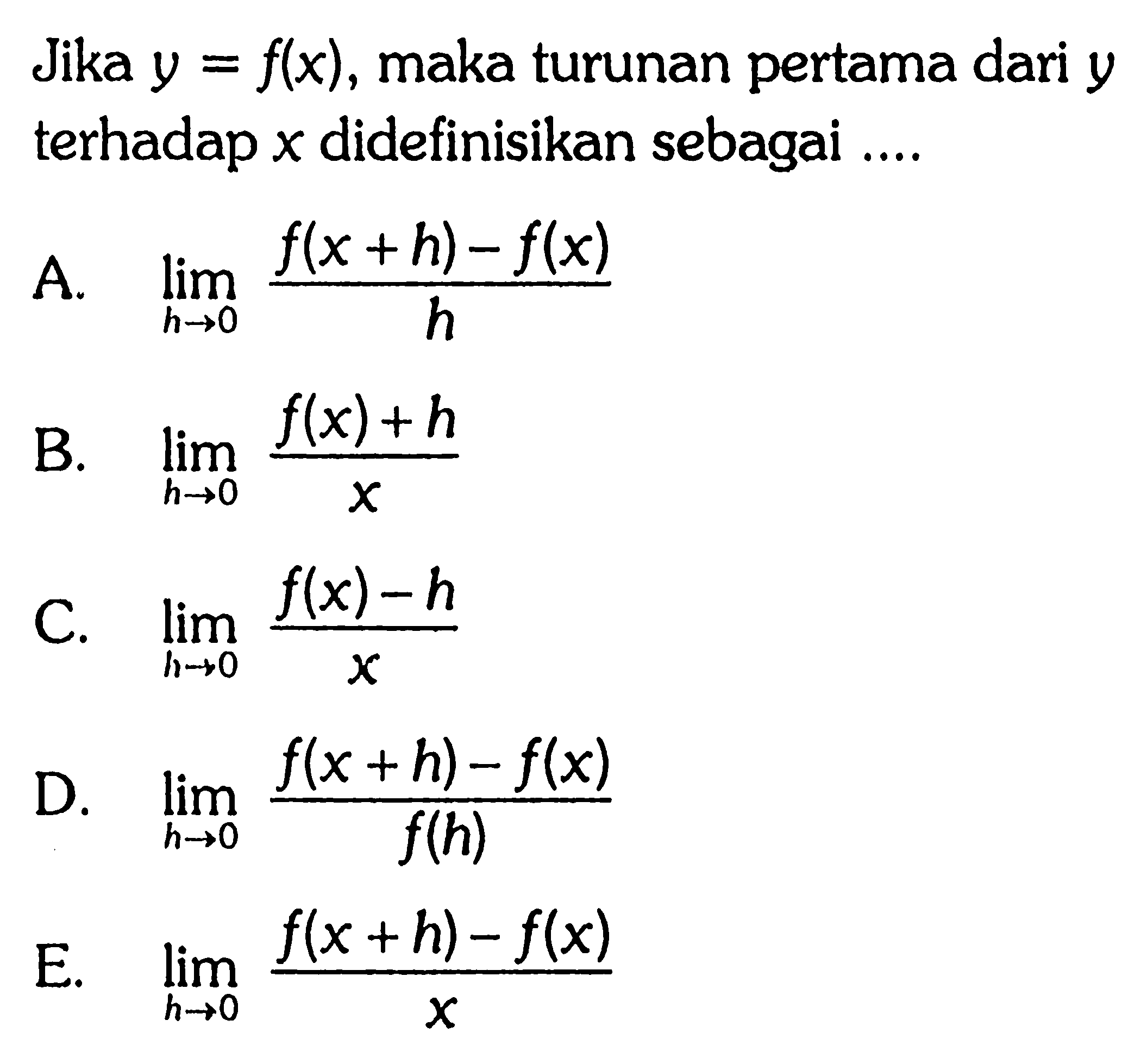 Jika  y=f(x), maka turunan pertama dari  y  terhadap  x  didefinisikan sebagai  .... 
A.  lim  h->0 (f(x+h)-f(x))/h 
B.  lim  h->0 (f(x)+h)/x 
C.  lim  h->0 (f(x)-h)/x 
D.  lim  h->0 (f(x+h)-f(x))/f(h) 
E.  lim  h->0 (f(x+h)-f(x))/x 