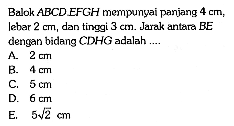 Balok ABCD.EFGH mempunyai panjang 4 cm, lebar 2 cm, dan tinggi 3 cm. Jarak antara BE dengan bidang CDHG adalah ...