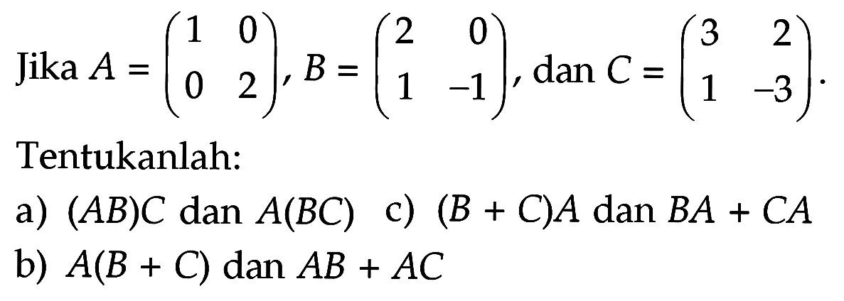 Jika A=(1 0 0 2), B=(2 0 1 -1), dan C=(3 2 1 -3) Tentukanlah: a) (AB)C dan A(BC) c) (B+C)A dan BA+CA b) A(B+C) dan AB+AC