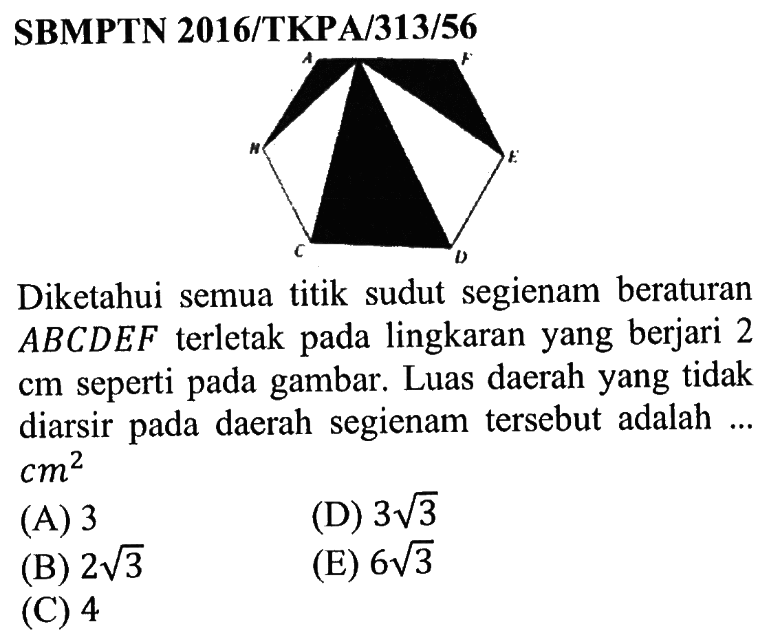 SBMPTN 2016/TKPA/313/56 Diketahui semua titik sudut segienam beraturan ABCDEF terletak pada lingkaran yang berjari 2 cm seperti pada gambar. Luas daerah yang tidak diarsir pada daerah segienam tersebut adalah ... cm^2 (A) 3 (D) 3 akar(3) (B) 2 akar(3) (E) 6 akar(3) (C) 4