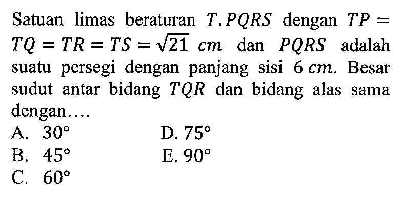 Satuan limas beraturan T.PQRS dengan TP=TQ=TR =TS=akar(21) dan PQRS adalah suatu persegi dengan panjang sisi 6 cm. Besar sudut antar bidang TQR dan bidang alas sama dengan. ..