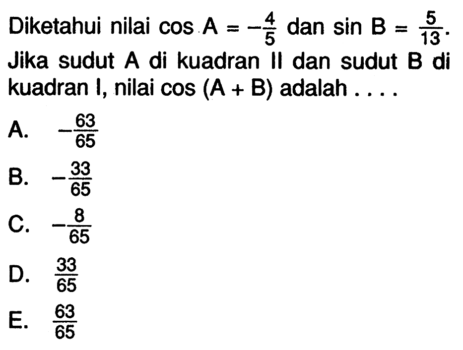 Diketahui nilai  cos A=-4/5  dan  sin B=5/13 . Jika sudut  A  di kuadran II dan sudut  B  di kuadran I, nilai  cos (A+B)  adalah....