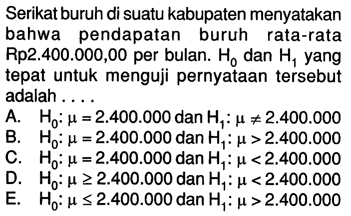 Serikat buruh di suatu kabupaten menyatakan bahwa pendapatan buruh rata-rata Rp2.400.000,00 per bulan. H0 dan H1 yang tepat untuk menguji pernyataan tersebut adalah .... A. H0: mu=2.400.000 dan H1: mu=/=2.400.000 B. H0: mu=2.400.000 dan H1: mu>2.400.000 C. H0: mu=2.400.000 dan H1: mu<2.400.000 D. H0: mu>=2.400.000 dan H1: mu<2.400.000 E. H0: mu<=2.400.000 dan H1: mu>2.400.000