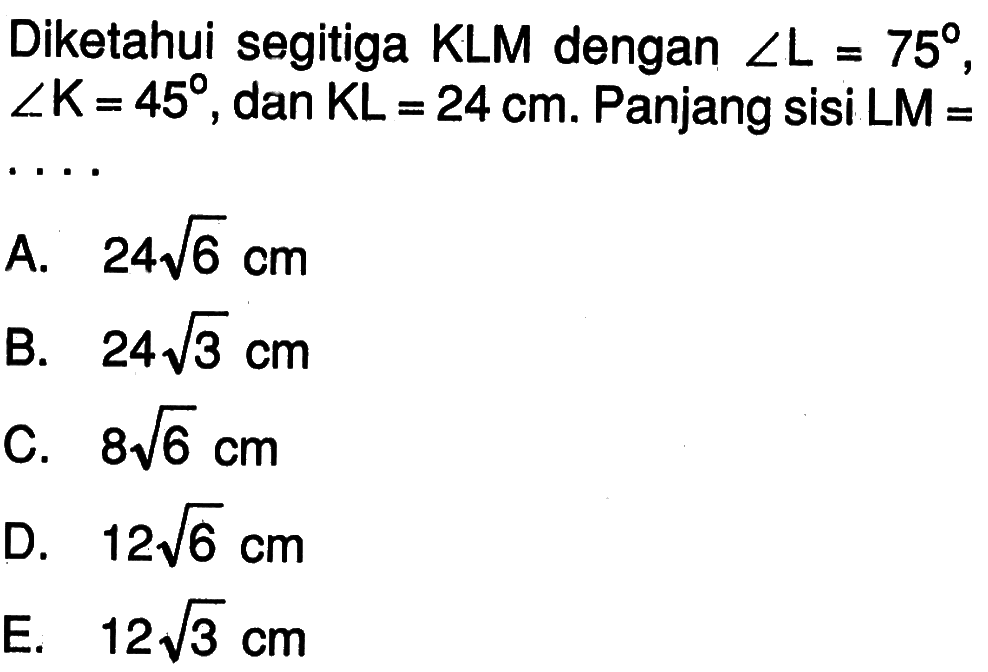 Diketahui segitiga KLM dengan sudut L=75, sudut K=45, dan KL=24 cm. Panjang sisi LM= ....