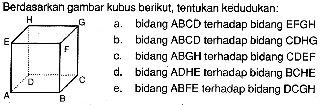 Berdasarkan gambar kubus berikut, tentukan kedudukan: H G E F D C A B a. bidang ABCD terhadap bidang EFGH b. bidang ABCD terhadap bidang CDHG c. bidang ABGH terhadap bidang CDEF d. bidang ADHE terhadap bidang BCHE e. bidang ABFE terhadap bidang DCGH