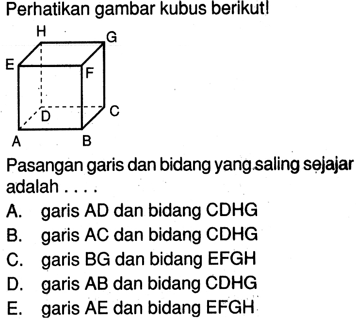 Perhatikan gambar kubus berikut! Pasangan garis dan bidang yang saling sejajar adalah garis AD dan bidang CDHG A. garis AC dan bidang CDHG B. C. garis BG dan bidang EFGH D. garis AB dan bidang CDHG E. garis AE dan bidang EFGH: