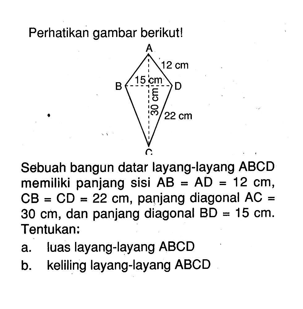 Perhatikan gambar berikut!Sebuah bangun datar layang-layang ABCD memiliki panjang sisi AB=AD=12 cm, CB=CD=22 cm, panjang diagonal AC= 30 cm, dan panjang diagonal BD=15 cm. Tentukan:a. luas layang-layang ABCDb. keliling layang-layang ABCD