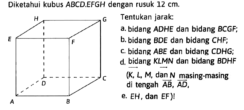 Diketahui kubus ABCD.EFGH dengan rusuk 12 cm. Tentukan jarak: a. bidang ADHE dan bidang BCGF; b. bidang BDE dan bidang CHF; c. bidang ABE dan bidang CDHG; d. bidang KLMN dan bidang BDHF (K, L, M, dan N masing-masing di tengah AB, AD, e. EH, dan EF)!